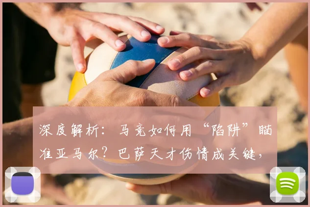 深度解析:马竞如何用“陷阱”瞄准亚马尔?巴萨天才伤情成关键,第二回合战术悬念陡增
