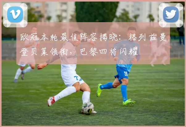 欧冠本轮最佳阵容揭晓：格列兹曼登贝莱领衔，巴黎四将闪耀
