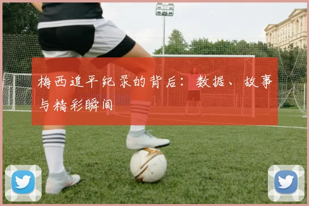 梅西追平纪录的背后:数据、故事与精彩瞬间