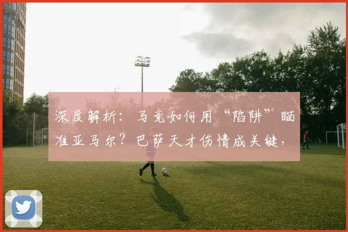 深度解析：马竞如何用“陷阱”瞄准亚马尔？巴萨天才伤情成关键，第二回合战术悬念陡增