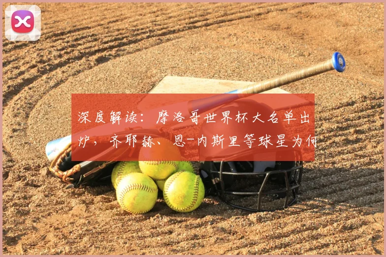深度解读:摩洛哥世界杯大名单出炉,齐耶赫、恩-内斯里等球星为何落选?阵容解析与战术展望