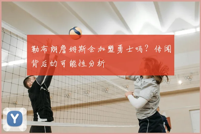 勒布朗詹姆斯会加盟勇士吗?传闻背后的可能性分析