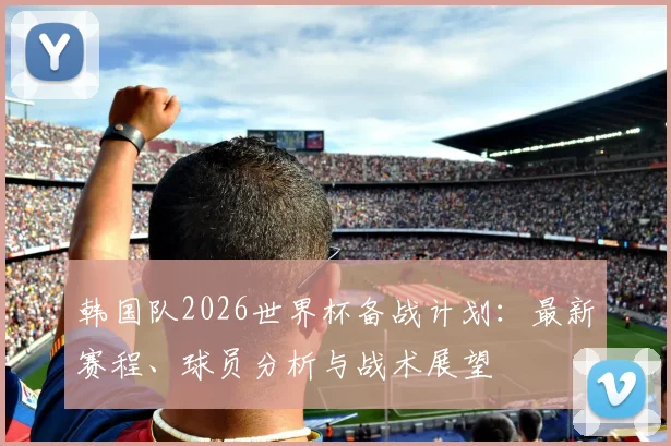 韩国队2026世界杯备战计划：最新赛程、球员分析与战术展望