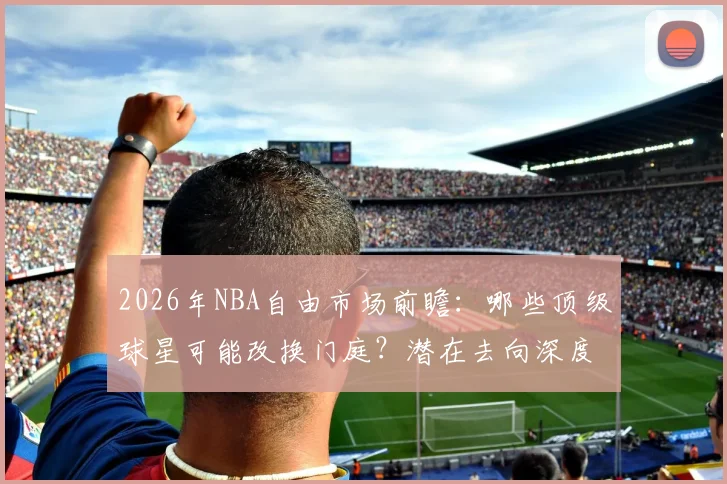 2026年NBA自由市场前瞻:哪些顶级球星可能改换门庭?潜在去向深度解析