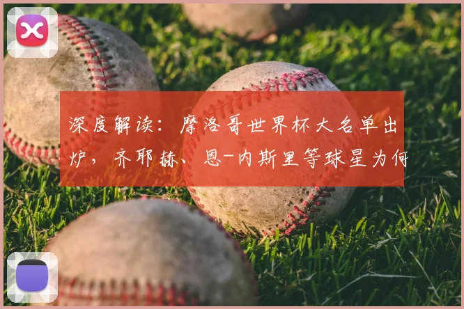深度解读：摩洛哥世界杯大名单出炉，齐耶赫、恩-内斯里等球星为何落选？阵容解析与战术展望