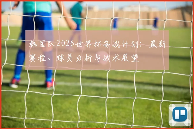 韩国队2026世界杯备战计划:最新赛程、球员分析与战术展望
